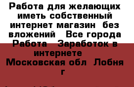  Работа для желающих иметь собственный интернет магазин, без вложений - Все города Работа » Заработок в интернете   . Московская обл.,Лобня г.